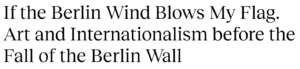 If the Berlin Wind Blows My Flag- Art and Internationalism before the Fall of the Berlin Wall